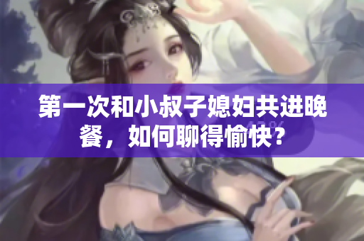 第一次和小叔子媳婦共進(jìn)晚餐，如何聊得愉快？