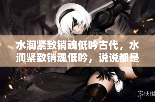 水潤緊致銷魂低吟古代，水潤緊致銷魂低吟，說說都是怎么的干對象的，睡眠を取らなくてもいい，睡覺抓著小雞一晚上會怎樣，睡過年紀(jì)最大的多少歲六十多751