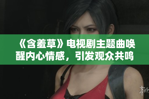 《含羞草》電視劇主題曲喚醒內(nèi)心情感，引發(fā)觀眾共鳴