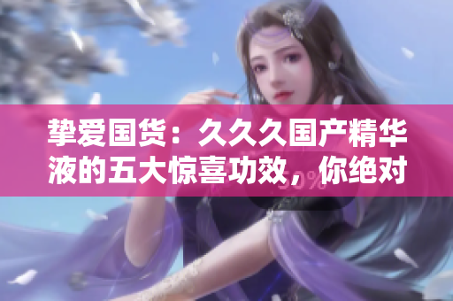 摯愛國貨：久久久國產(chǎn)精華液的五大驚喜功效，你絕對不容錯過！