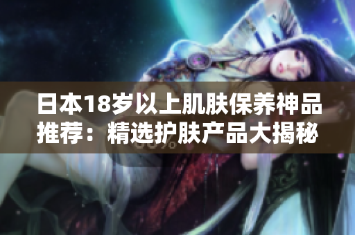 日本18歲以上肌膚保養(yǎng)神品推薦：精選護(hù)膚產(chǎn)品大揭秘！