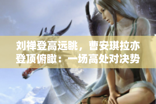 劉禪登高遠(yuǎn)眺，曹安琪拉亦登頂俯瞰：一場(chǎng)高處對(duì)決勢(shì)在必行