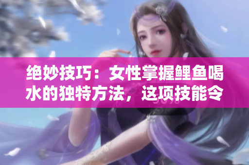 絕妙技巧：女性掌握鯉魚喝水的獨(dú)特方法，這項(xiàng)技能令人驚嘆且富有創(chuàng)意