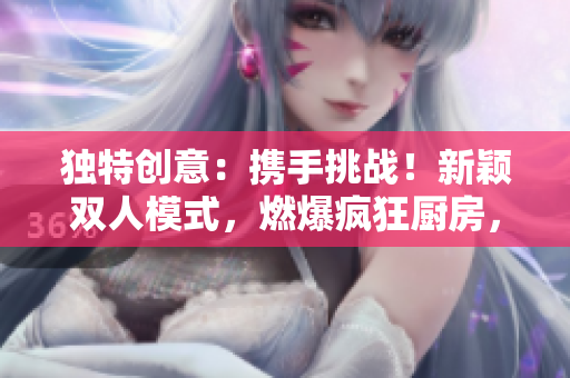 獨(dú)特創(chuàng)意：攜手挑戰(zhàn)！新穎雙人模式，燃爆瘋狂廚房，烹飪比拼火爆開(kāi)啟