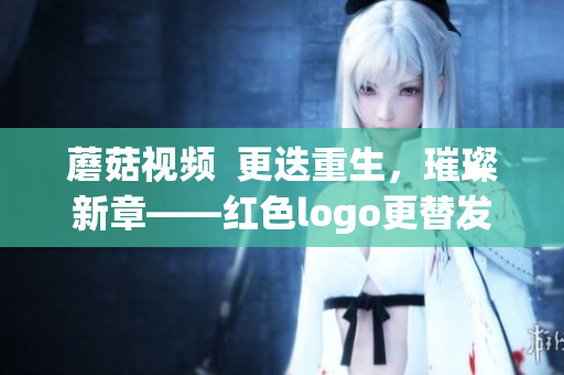 蘑菇視頻  更迭重生，璀璨新章——紅色logo更替發(fā)布