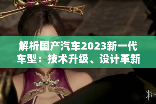 解析國(guó)產(chǎn)汽車(chē)2023新一代車(chē)型：技術(shù)升級(jí)、設(shè)計(jì)革新與性能提升的三大特點(diǎn)