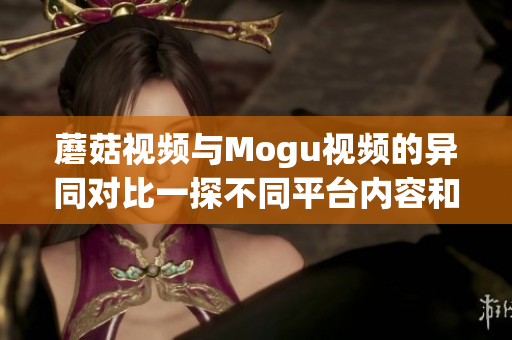 蘑菇視頻與Mogu視頻的異同對(duì)比一探不同平臺(tái)內(nèi)容和用戶(hù)體驗(yàn)