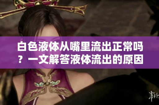白色液體從嘴里流出正常嗎？一文解答液體流出的原因