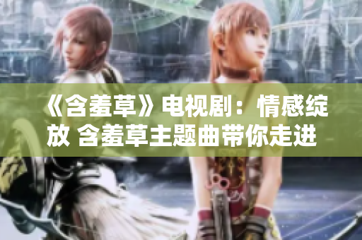 《含羞草》電視?。呵楦芯`放 含羞草主題曲帶你走進(jìn)愛的世界
