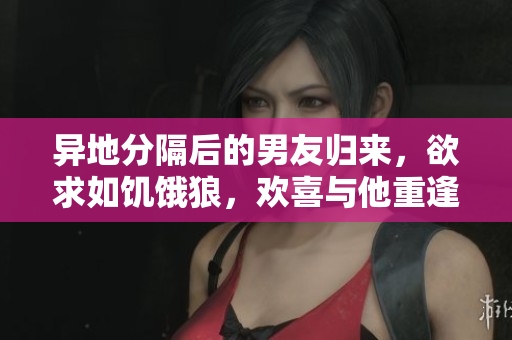 異地分隔后的男友歸來，欲求如饑餓狼，歡喜與他重逢