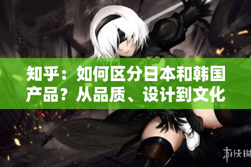 知乎：如何區(qū)分日本和韓國產(chǎn)品？從品質(zhì)、設計到文化元素，一一解析！