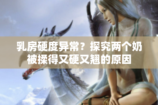乳房硬度異常？探究兩個奶被揉得又硬又翹的原因