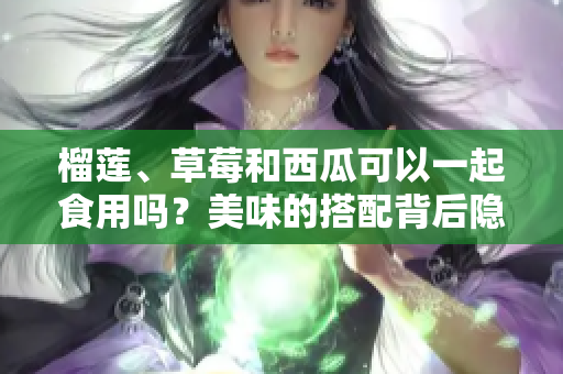 榴蓮、草莓和西瓜可以一起食用嗎？美味的搭配背后隱藏的健康風險值得關注