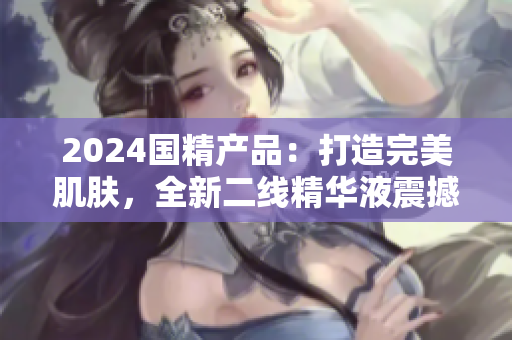 2024國(guó)精產(chǎn)品：打造完美肌膚，全新二線(xiàn)精華液震撼登場(chǎng)
