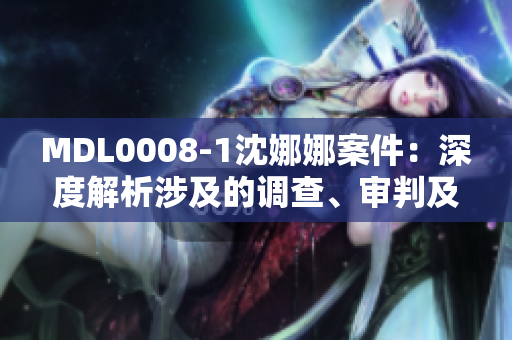 MDL0008-1沈娜娜案件：深度解析涉及的調(diào)查、審判及其影響