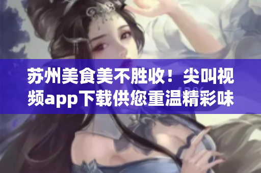 蘇州美食美不勝收！尖叫視頻app下載供您重溫精彩味蕾之旅