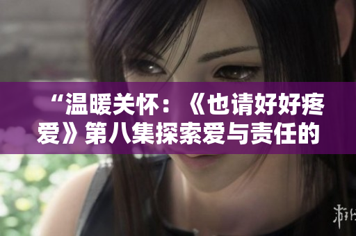 “溫暖關(guān)懷：《也請(qǐng)好好疼愛(ài)》第八集探索愛(ài)與責(zé)任的深度”