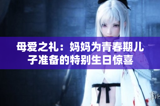 母愛之禮：媽媽為青春期兒子準備的特別生日驚喜