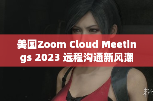 美國Zoom Cloud Meetings 2023 遠(yuǎn)程溝通新風(fēng)潮