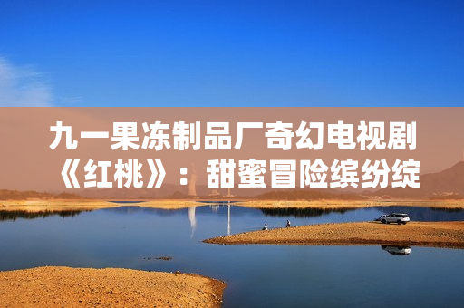 九一果凍制品廠奇幻電視劇《紅桃》：甜蜜冒險繽紛綻放