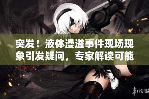 突發(fā)！液體漫溢事件現(xiàn)場(chǎng)現(xiàn)象引發(fā)疑問(wèn)，專(zhuān)家解讀可能原因