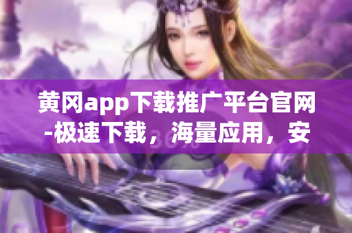 黃岡app下載推廣平臺官網(wǎng)-極速下載，海量應(yīng)用，安全放心