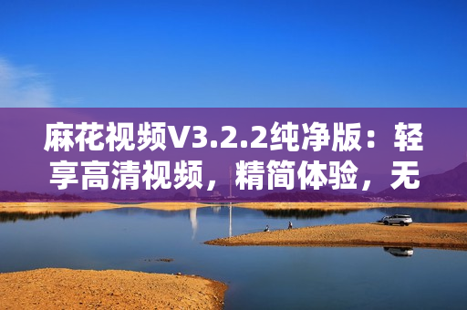 麻花視頻V3.2.2純凈版：輕享高清視頻，精簡體驗，無廣告干擾