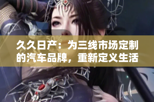 久久日產(chǎn)：為三線市場(chǎng)定制的汽車品牌，重新定義生活方式