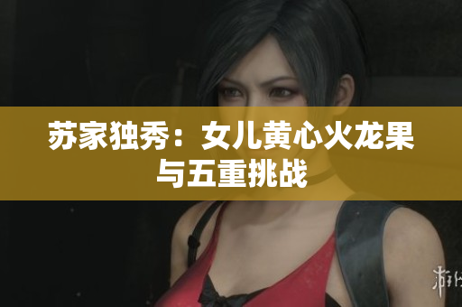 蘇家獨秀：女兒黃心火龍果與五重挑戰(zhàn)