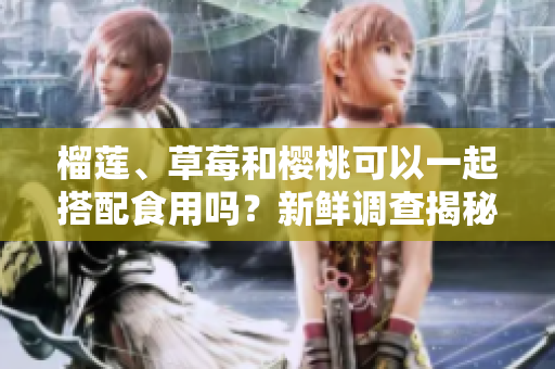 榴蓮、草莓和櫻桃可以一起搭配食用嗎？新鮮調(diào)查揭秘果實(shí)組合的美味奧秘