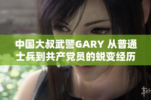 中國大叔武警GARY 從普通士兵到共產(chǎn)黨員的蛻變經(jīng)歷