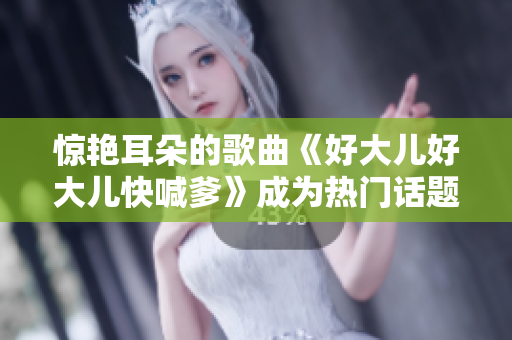 驚艷耳朵的歌曲《好大兒好大兒快喊爹》成為熱門(mén)話題