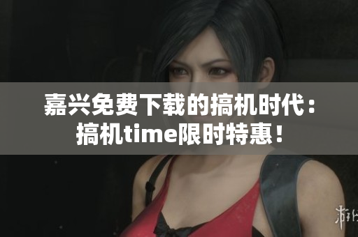 嘉興免費下載的搞機時代：搞機time限時特惠！