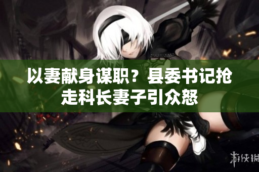 以妻獻身謀職？縣委書記搶走科長妻子引眾怒