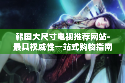 韓國大尺寸電視推薦網(wǎng)站-最具權威性一站式購物指南!