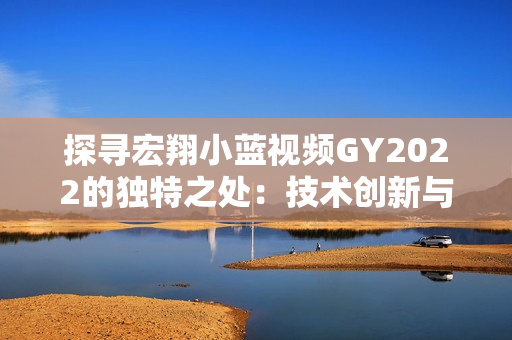 探尋宏翔小藍(lán)視頻GY2022的獨(dú)特之處：技術(shù)創(chuàng)新與視覺(jué)體驗(yàn)的完美融合