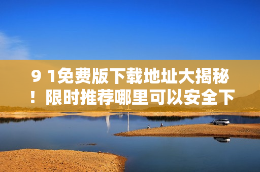 9 1免費版下載地址大揭秘！限時推薦哪里可以安全下載？