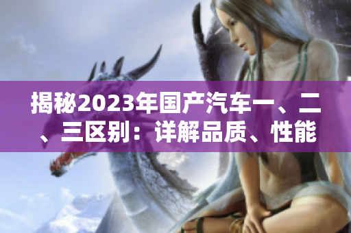 揭秘2023年國(guó)產(chǎn)汽車一、二、三區(qū)別：詳解品質(zhì)、性能和價(jià)格差異