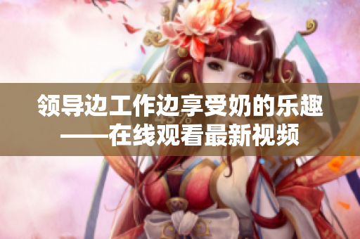 領導邊工作邊享受奶的樂趣——在線觀看最新視頻