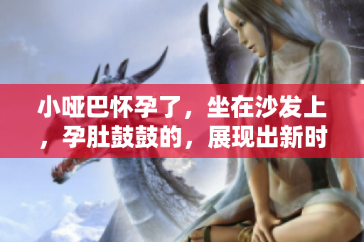 小啞巴懷孕了，坐在沙發(fā)上，孕肚鼓鼓的，展現(xiàn)出新時代的家庭美好愿景