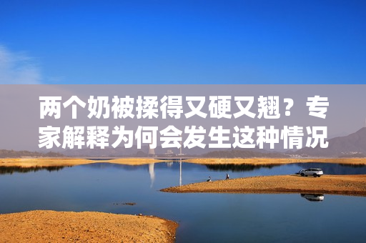 兩個奶被揉得又硬又翹？專家解釋為何會發(fā)生這種情況