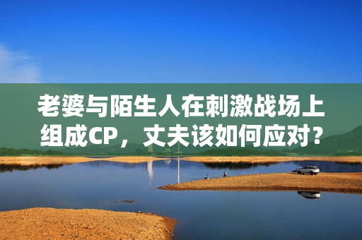 老婆與陌生人在刺激戰(zhàn)場上組成CP，丈夫該如何應(yīng)對？