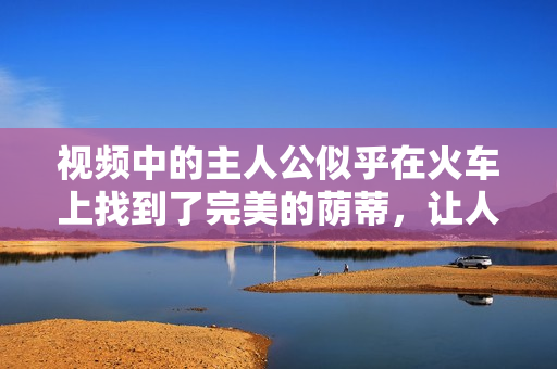 視頻中的主人公似乎在火車上找到了完美的蔭蒂，讓人感到無比舒適。