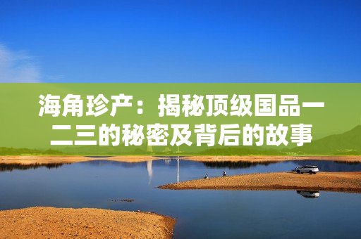 海角珍產(chǎn)：揭秘頂級(jí)國(guó)品一二三的秘密及背后的故事