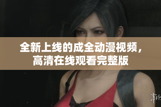 全新上線的成全動漫視頻，高清在線觀看完整版