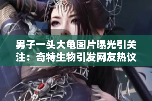 男子一頭大龜圖片曝光引關注：奇特生物引發(fā)網友熱議