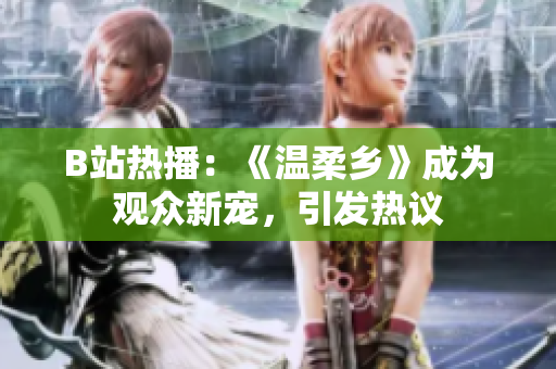 B站熱播：《溫柔鄉(xiāng)》成為觀眾新寵，引發(fā)熱議