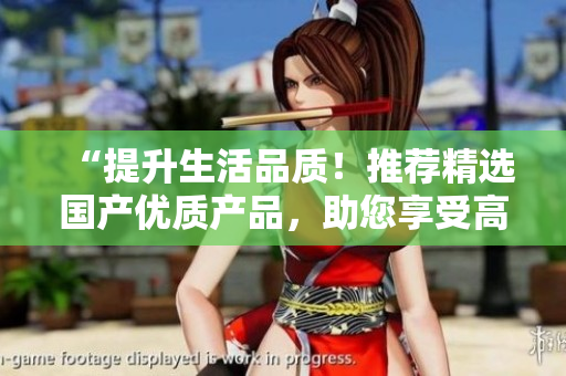 “提升生活品質！推薦精選國產優(yōu)質產品，助您享受高品質生活”