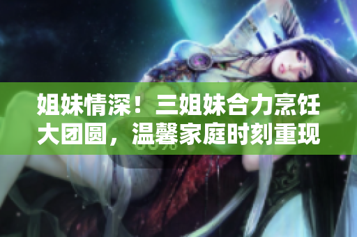 姐妹情深！三姐妹合力烹飪大團(tuán)圓，溫馨家庭時(shí)刻重現(xiàn)