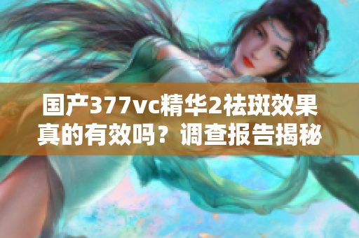 國產(chǎn)377vc精華2祛斑效果真的有效嗎？調(diào)查報(bào)告揭秘